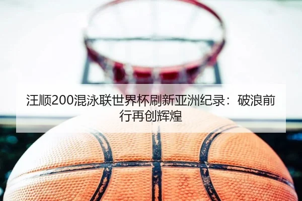 汪顺200混泳联世界杯刷新亚洲纪录：破浪前行再创辉煌