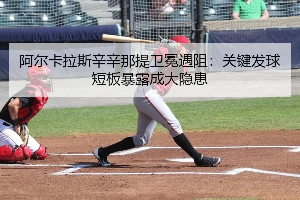 阿尔卡拉斯辛辛那提卫冕遇阻：关键发球短板暴露成大隐患